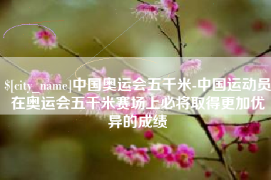 荣成中国奥运会五千米-中国运动员在奥运会五千米赛场上必将取得更加优异的成绩
