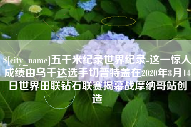 荣成五千米纪录世界纪录-这一惊人成绩由乌干达选手切普特盖在2020年8月14日世界田联钻石联赛揭幕战摩纳哥站创造