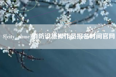 荣成消防设施操作员报名时间官网