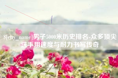 荣成男子5000米历史排名-众多顶尖选手用速度与耐力书写传奇