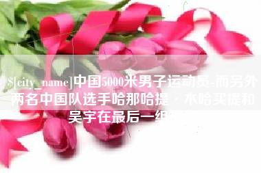 荣成中国5000米男子运动员-而另外两名中国队选手哈那哈提·木哈买提和吴宇在最后一组出场