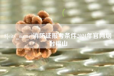 荣成消防证报考条件2024年官网烟台福山